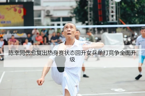 陈幸同伤愈复出热身赛状态回升女乒单打竞争全面升级