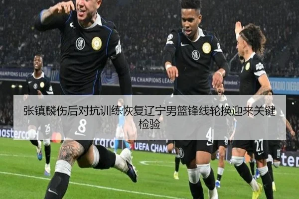 张镇麟伤后对抗训练恢复辽宁男篮锋线轮换迎来关键检验